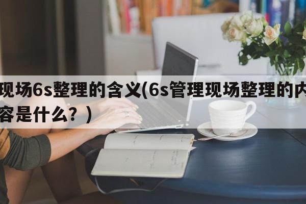 现场6s整理的含义(6s管理现场整理的内容是什么？)