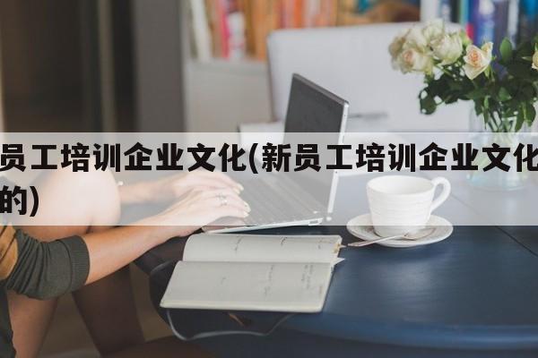 新员工培训企业文化(新员工培训企业文化的目的)